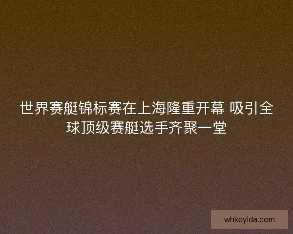 世界赛艇锦标赛在上海隆重开幕 吸引全球顶级赛艇选手齐聚一堂