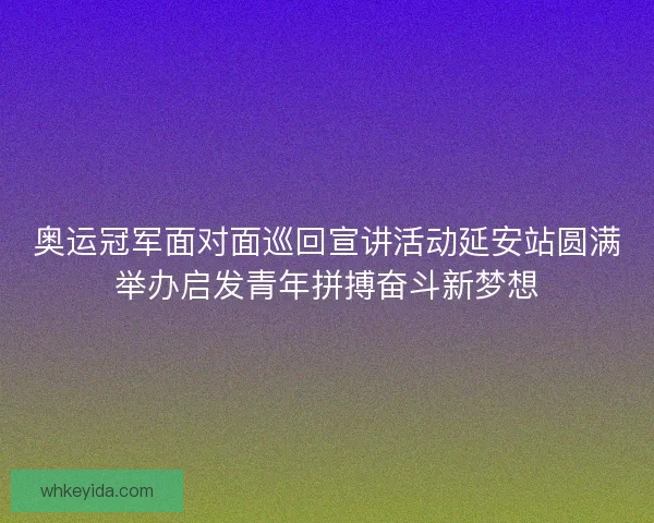 奥运冠军面对面巡回宣讲活动延安站圆满举办启发青年拼搏奋斗新梦想