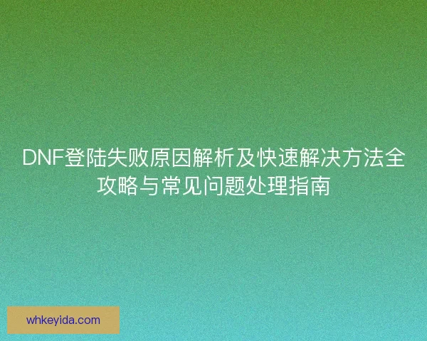 DNF登陆失败原因解析及快速解决方法全攻略与常见问题处理指南