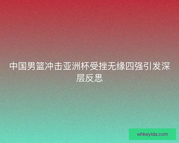 中国男篮冲击亚洲杯受挫无缘四强引发深层反思