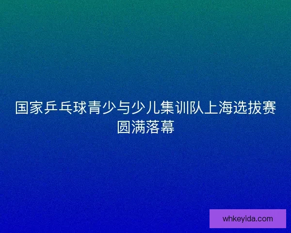 国家乒乓球青少与少儿集训队上海选拔赛圆满落幕