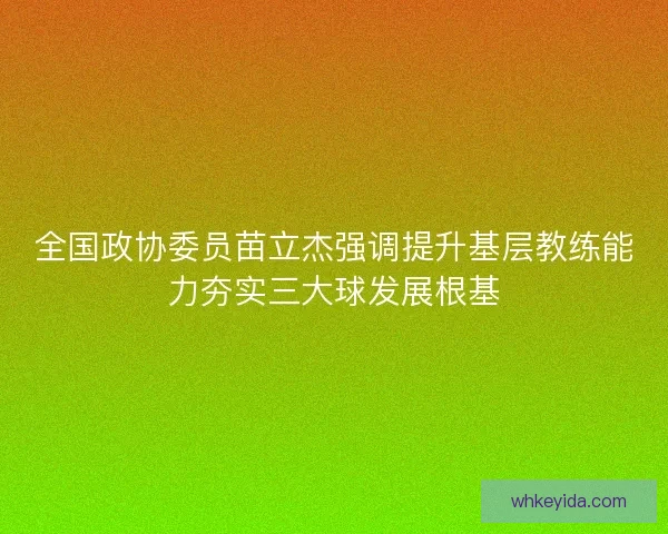 全国政协委员苗立杰强调提升基层教练能力夯实三大球发展根基