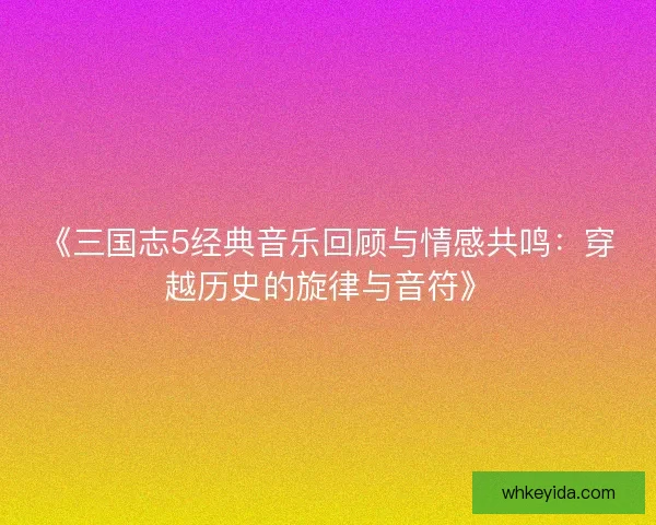 《三国志5经典音乐回顾与情感共鸣：穿越历史的旋律与音符》